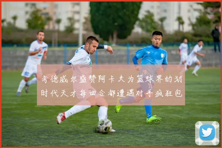 考德威尔盛赞阿卡夫为篮球界的划时代天才每回合都遭遇对手疯狂包夹挑战