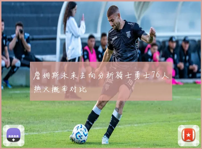 詹姆斯未来去向分析骑士勇士76人热火概率对比