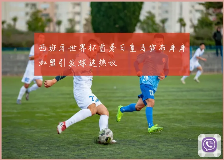 西班牙世界杯首秀日皇马宣布库库加盟引发球迷热议