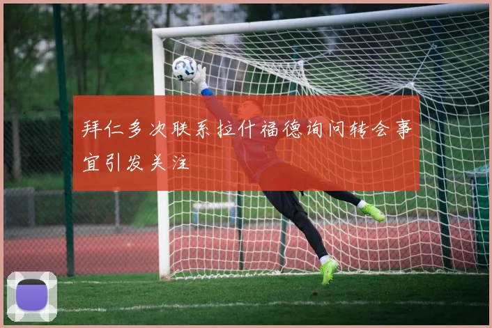 拜仁多次联系拉什福德询问转会事宜引发关注