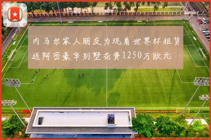 内马尔家人朋友为观看世界杯租赁迈阿密豪华别墅花费1250万欧元