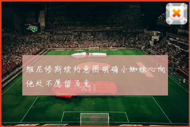 维尼修斯续约意图明确小蜘蛛心向他处不愿留马竞