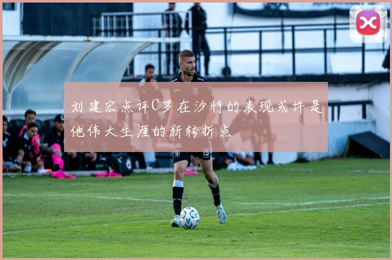 刘建宏点评C罗在沙特的表现或许是他伟大生涯的新转折点
