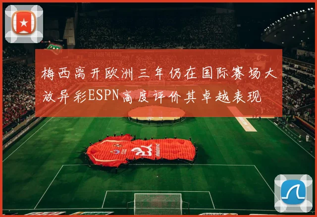 梅西离开欧洲三年仍在国际赛场大放异彩ESPN高度评价其卓越表现