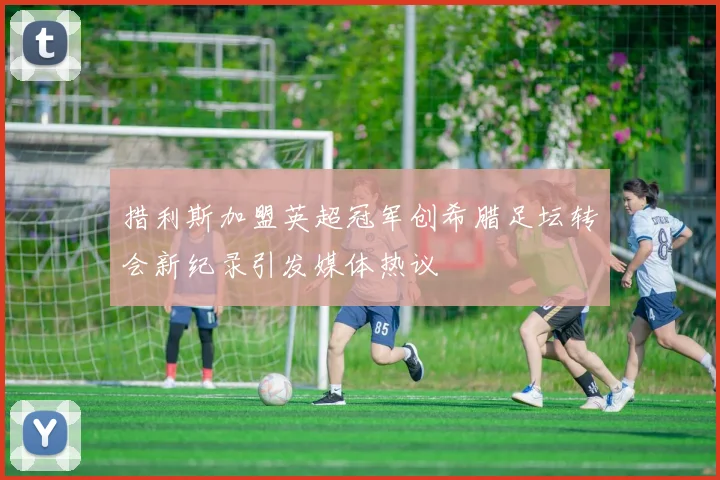 措利斯加盟英超冠军创希腊足坛转会新纪录引发媒体热议